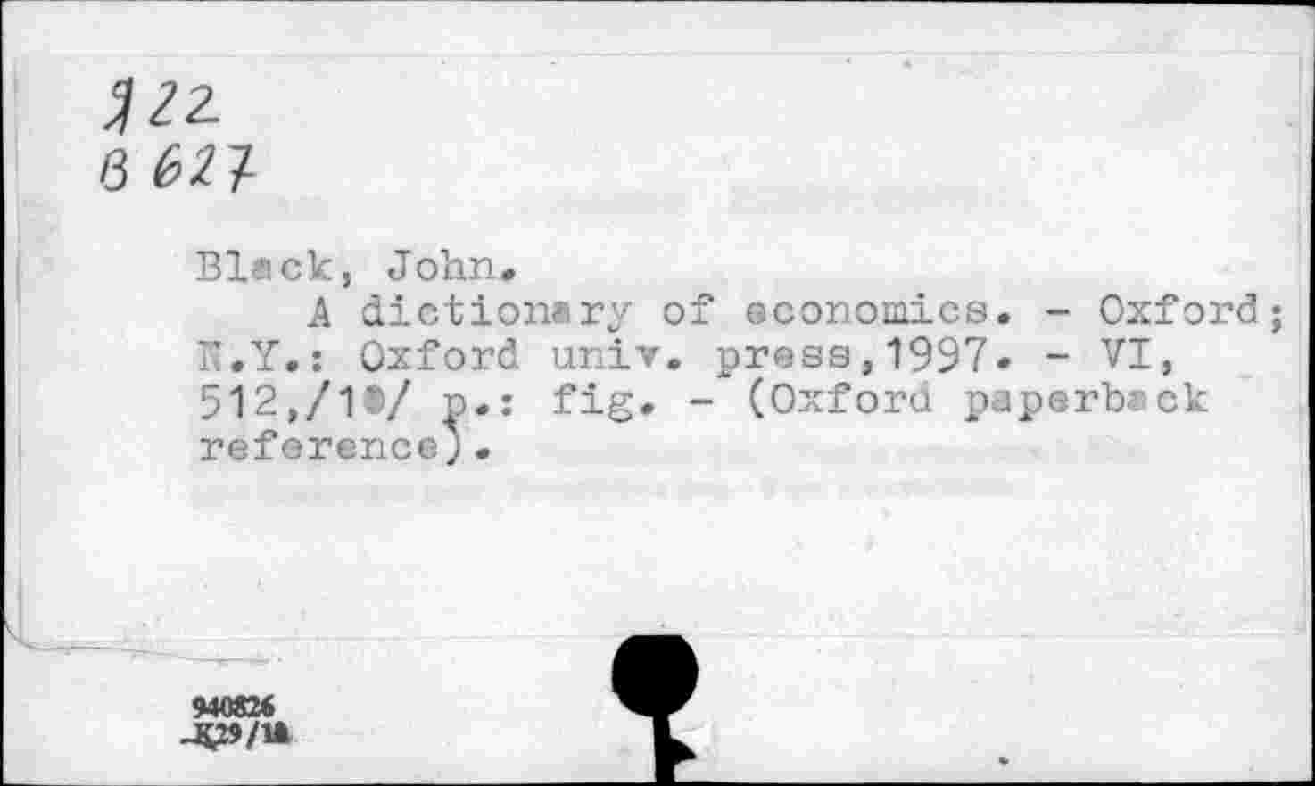 ﻿V2-
8
Black, John,
A dictionary of economics. - Oxford K.Y.: Oxford univ. press,1997« - VI, 512,/1®/ p.: fig. - (Oxford paperback referenceJ.
«0826
